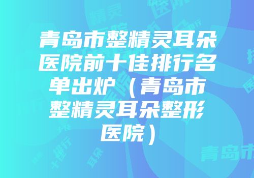 青岛市整精灵耳朵医院前十佳排行名单出炉（青岛市整精灵耳朵整形医院）