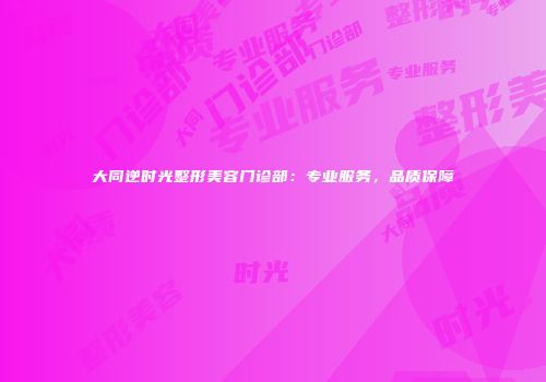 大同逆时光整形美容门诊部：专业服务，品质保障