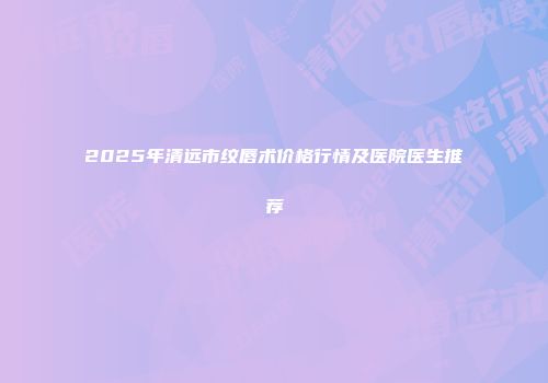 2025年清远市纹唇术价格行情及医院医生推荐