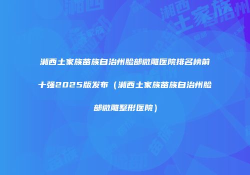 湘西土家族苗族自治州脸部微雕医院排名榜前十强2025版发布（湘西土家族苗族自治州脸部微雕整形医院）