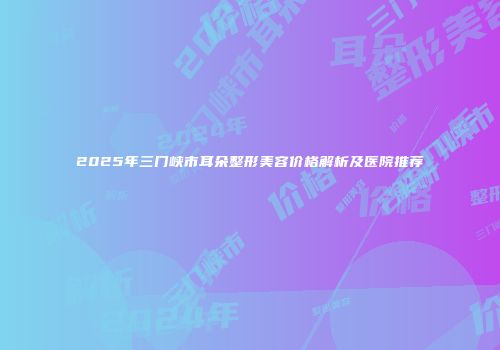 2025年三门峡市耳朵整形美容价格解析及医院推荐