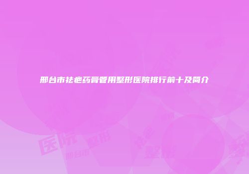 邢台市祛疤药膏管用整形医院排行前十及简介