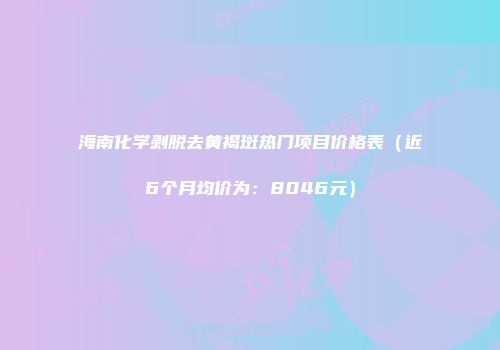 海南化学剥脱去黄褐斑热门项目价格表（近6个月均价为：8046元）