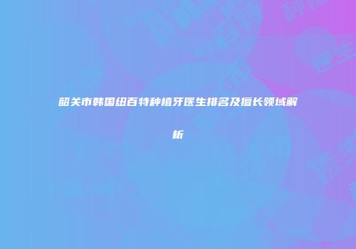 韶关市韩国纽百特种植牙医生排名及擅长领域解析