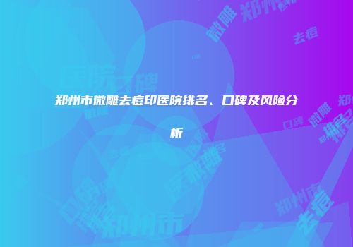 郑州市微雕去痘印医院排名、口碑及风险分析
