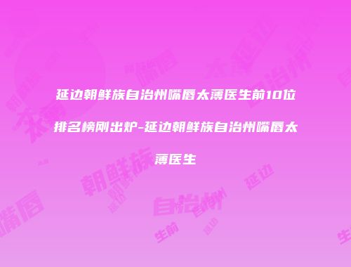 延边朝鲜族自治州嘴唇太薄医生前10位排名榜刚出炉-延边朝鲜族自治州嘴唇太薄医生