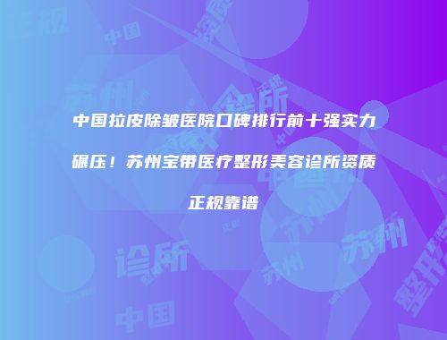中国拉皮除皱医院口碑排行前十强实力碾压！苏州宝带医疗整形美容诊所资质正规靠谱