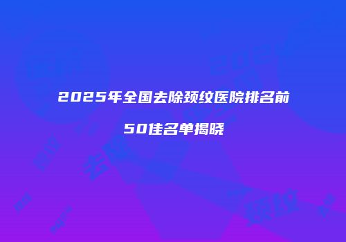 2025年全国去除颈纹医院排名前50佳名单揭晓