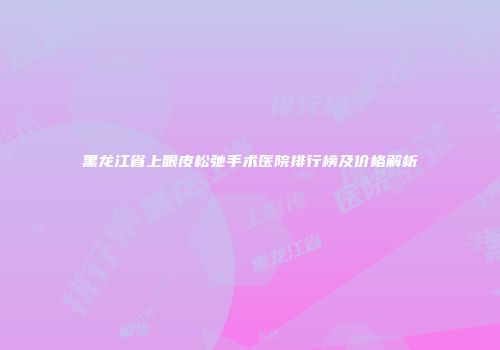 黑龙江省上眼皮松弛手术医院排行榜及价格解析