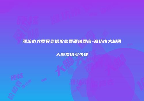 潍坊市大脚骨靠谱价格表硬核回应-潍坊市大脚骨大概费用多少钱
