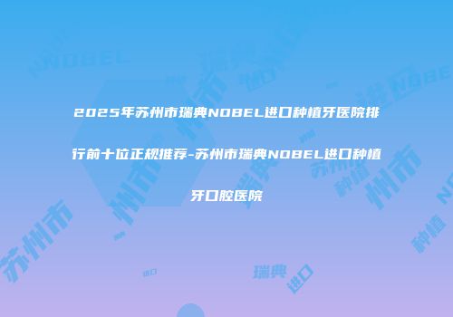 2025年苏州市瑞典NOBEL进口种植牙医院排行前十位正规推荐-苏州市瑞典NOBEL进口种植牙口腔医院