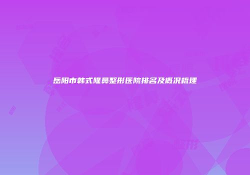 岳阳市韩式隆鼻整形医院排名及概况梳理