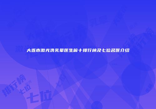 大连市激光洗乳晕医生前十排行榜及七位名医介绍