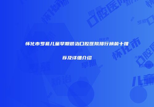 怀化市罗慕儿童早期矫治口腔医院排行榜前十推荐及详细介绍
