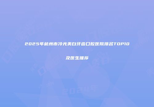 2025年杭州市冷光美白牙齿口腔医院排名TOP10及医生推荐