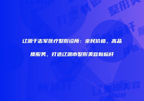 辽源于志军医疗整形诊所：亲民价格，高品质服务，打造辽源市整形美容新标杆