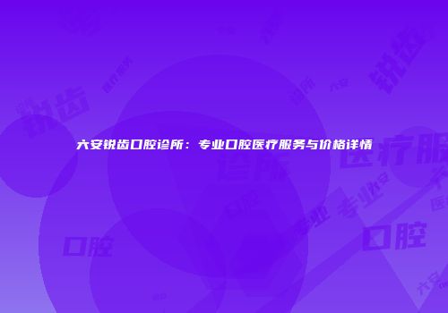 六安锐齿口腔诊所：专业口腔医疗服务与价格详情