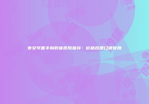 泰安琴面丰胸假体医院推荐：价格合理口碑优良