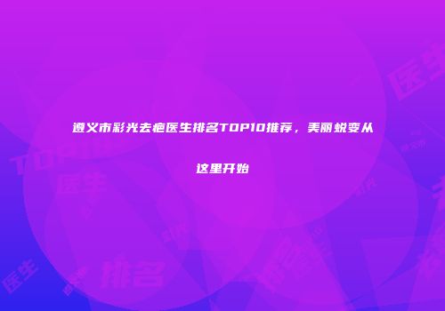 遵义市彩光去疤医生排名TOP10推荐，美丽蜕变从这里开始