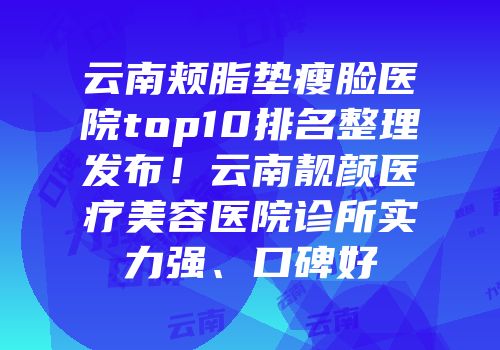 云南颊脂垫瘦脸医院top10排名整理发布！云南靓颜医疗美容医院诊所实力强、口碑好