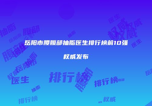 岳阳市腰腹部抽脂医生排行榜前10强权威发布
