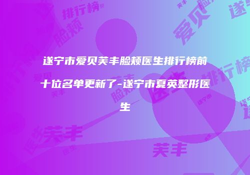 遂宁市爱贝芙丰脸颊医生排行榜前十位名单更新了-遂宁市夏英整形医生
