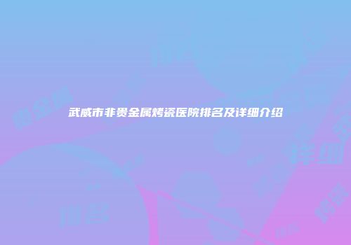 武威市非贵金属烤瓷医院排名及详细介绍