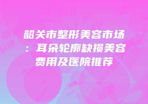 韶关市整形美容市场：耳朵轮廓缺损美容费用及医院推荐