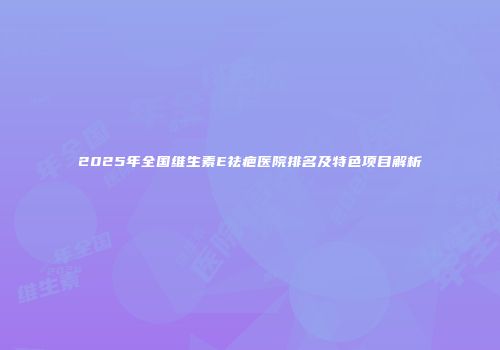 2025年全国维生素E祛疤医院排名及特色项目解析
