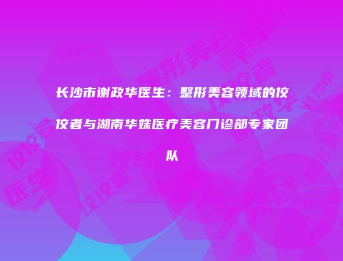 长沙市谢政华医生：整形美容领域的佼佼者与湖南华姝医疗美容门诊部专家团队