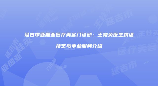 延吉市亚细亚医疗美容门诊部：王桂英医生精湛技艺与专业服务介绍