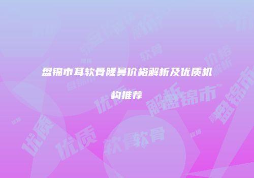 盘锦市耳软骨隆鼻价格解析及优质机构推荐