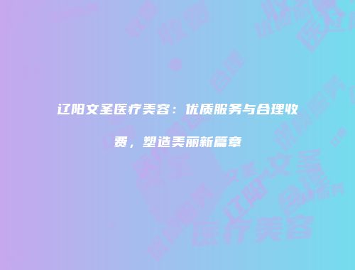 辽阳文圣医疗美容：优质服务与合理收费，塑造美丽新篇章