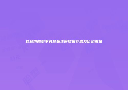 桂林市脸型不对称矫正医院排行榜及价格解析