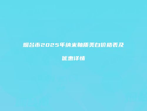 烟台市2025年纳米釉质美白价格表及优惠详情