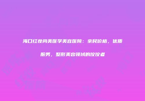 海口红妆尚美医学美容医院：亲民价格，优质服务，整形美容领域的佼佼者