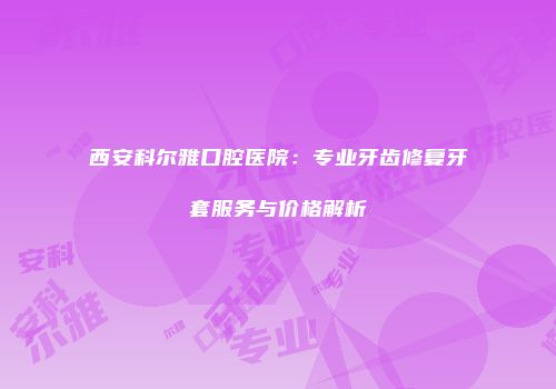西安科尔雅口腔医院：专业牙齿修复牙套服务与价格解析