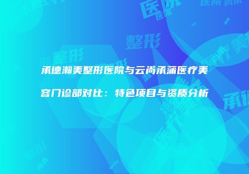 承德瀚美整形医院与云尚承蒲医疗美容门诊部对比：特色项目与资质分析