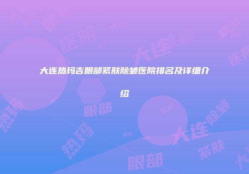 大连热玛吉眼部紧肤除皱医院排名及详细介绍