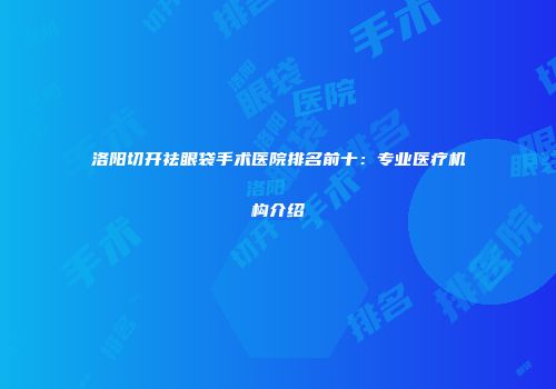 洛阳切开祛眼袋手术医院排名前十：专业医疗机构介绍