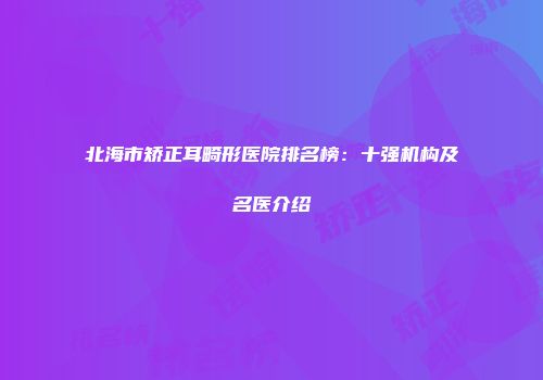 北海市矫正耳畸形医院排名榜：十强机构及名医介绍