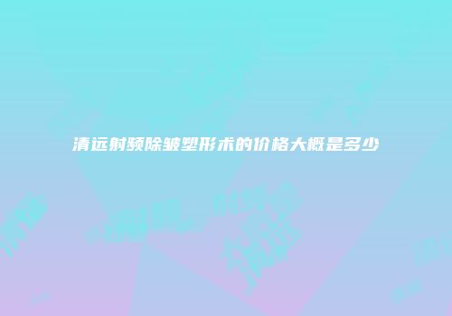 清远射频除皱塑形术的价格大概是多少