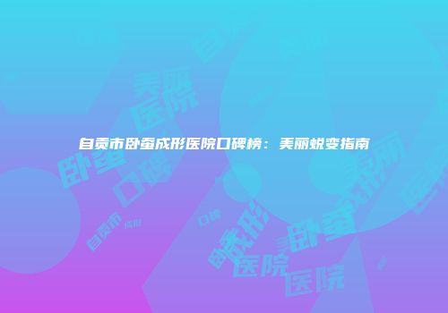 自贡市卧蚕成形医院口碑榜：美丽蜕变指南