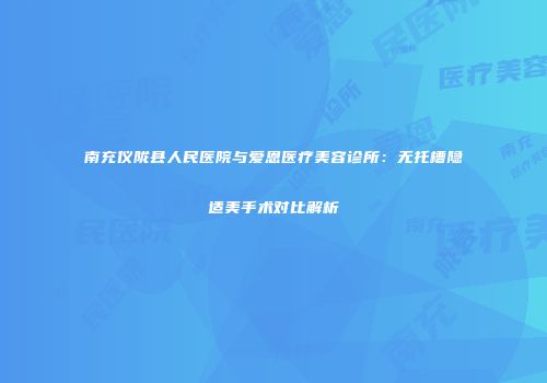 南充仪陇县人民医院与爱恩医疗美容诊所：无托槽隐适美手术对比解析