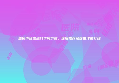 重庆市经络点穴丰胸价格、医院推荐及医生详细介绍