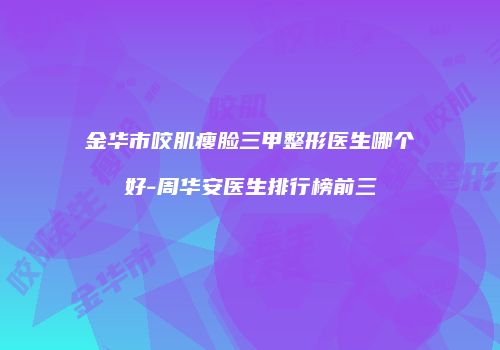 金华市咬肌瘦脸三甲整形医生哪个好-周华安医生排行榜前三
