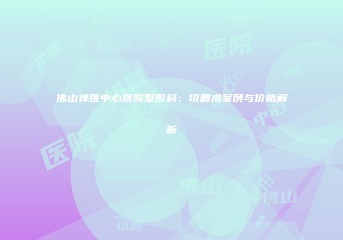 佛山禅医中心医院整形科：切眉术案例与价格解析