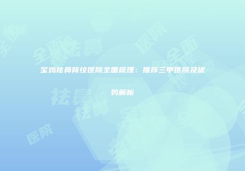 宝鸡祛鼻背纹医院全面梳理：推荐三甲医院及优势解析