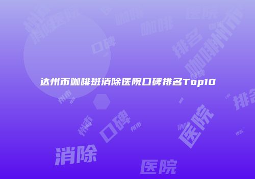 达州市咖啡斑消除医院口碑排名Top10