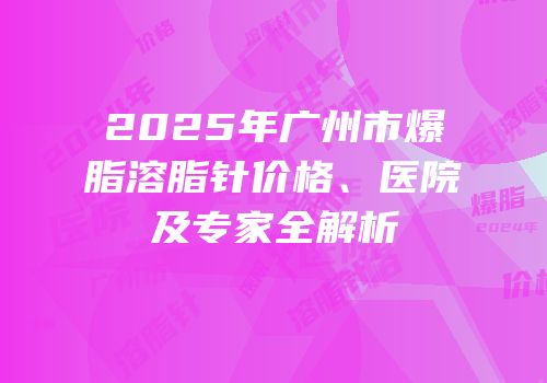 2025年广州市爆脂溶脂针价格、医院及专家全解析